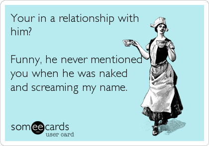 Your in a relationship with
him?

Funny, he never mentioned
you when he was naked
and screaming my name.