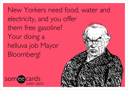 New Yorkers need food, water and
electricity, and you offer
them free gasoline?
Your doing a
helluva job Mayor
Bloomberg!