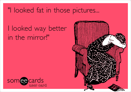 "I looked fat in those pictures...

I looked way better
in the mirror!"