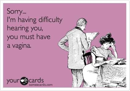 Sorry... 
I'm having difficulty 
hearing you, 
you must have
a vagina. 