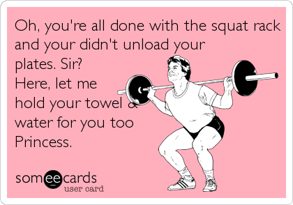 Oh, you're all done with the squat rack
and your didn't unload your
plates. Sir? 
Here, let me
hold your towel &
water for you too
Princess.
