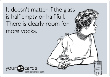 It doesn't matter if the glass
is half empty or half full. 
There is clearly room for
more vodka.