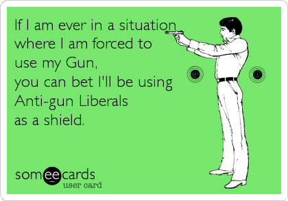 If I am ever in a situation
where I am forced to 
use my Gun, 
you can bet I'll be using
Anti-gun Liberals 
as a shield.
