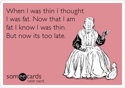 When I was thin I thought
I was fat. Now that I am
fat I know I was thin. 
But now its too late.