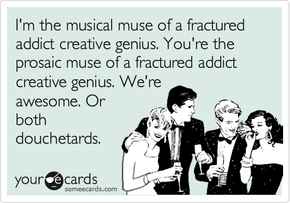 I'm the musical muse of a fractured addict creative genius. You're the prosaic muse of a fractured addict creative genius. We're
either awesome or
a pair of total
douchetards.