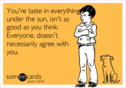 You're taste in everything
under the sun, isn't as
good as you think.
Everyone, doesn't
necessarily agree with
you.