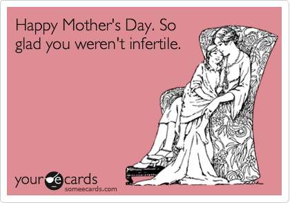 Happy Mother's Day. So
glad you weren't infertile.
