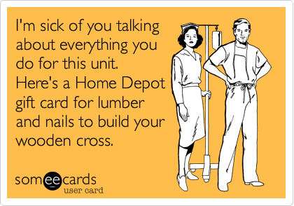 I'm sick of you talking
about everything you
do for this unit. 
Here's a Home Depot
gift card for lumber
and nails to build your
wooden cross.
