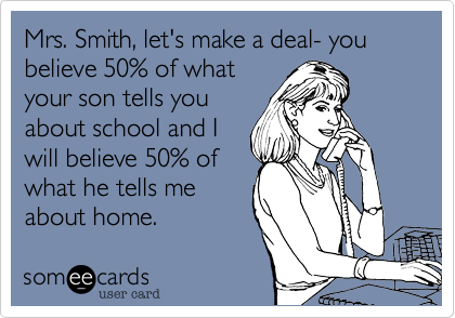 Mrs. Smith, let's make a deal- you believe 50% of whatyour son tells youabout school and Iwill believe 50% ofwhat he tells meabout home.