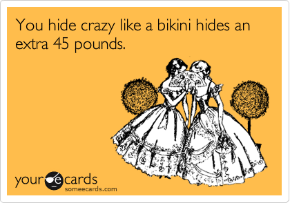 You hide crazy like a bikini hides an extra 45 pounds.