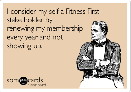I consider my self a Fitness First stake holder by
renewing my membership
every year and not
showing up. 