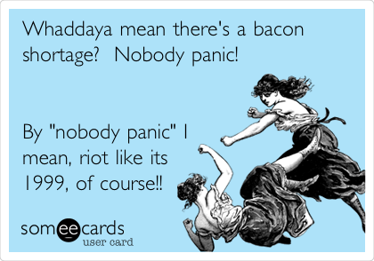 Whaddaya mean there's a bacon
shortage?  Nobody panic!


By "nobody panic" I
mean, riot like its
1999, of course!!
 