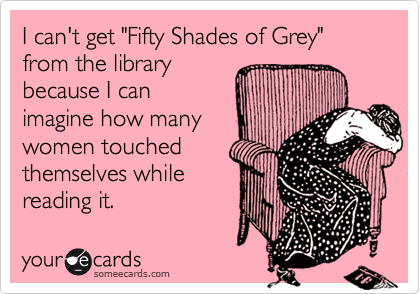 I can't get "Fifty Shades of Grey" from the library
because I can
imagine how many
women touched
themselves while
reading it.