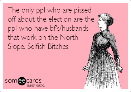 The only ppl who are pissed
off about the election are the
ppl who have bf's/husbands
that work on the North
Slope. Selfish Bitches.