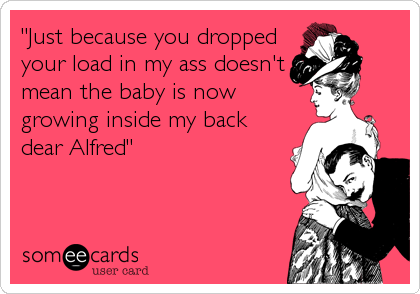 "Just because you dropped
your load in my ass doesn't
mean the baby is now
growing inside my back
dear Alfred"