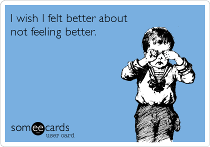 I wish I felt better about
not feeling better.