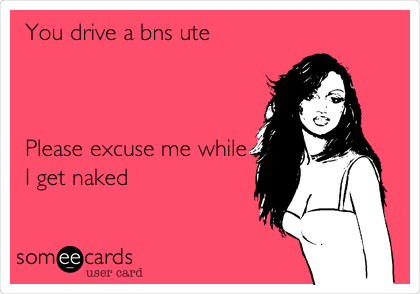 You drive a bns ute 



Please excuse me while
I get naked