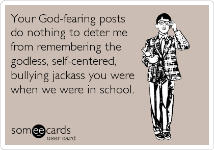 Your God-fearing posts
do nothing to deter me
from remembering the
godless, self-centered, 
bullying jackass you were
when we were in school.