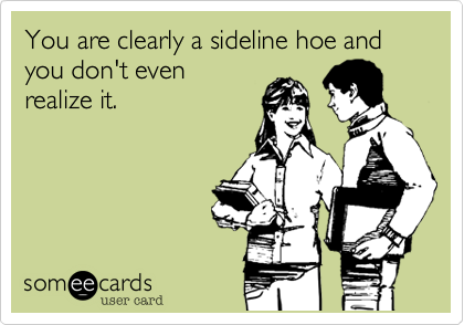 You are clearly a sideline hoe and you don't even
realize it.