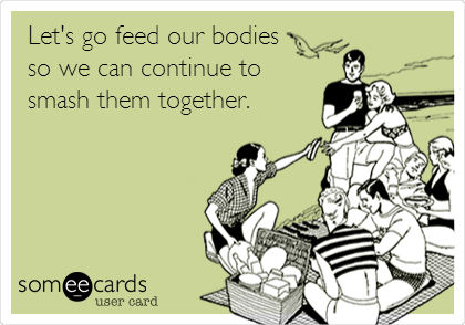 Let's go feed our bodies
so we can continue to
smash them together.