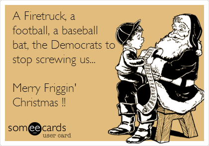 A Firetruck, a
football, a baseball
bat, the Democrats to
stop screwing us...

Merry Friggin'
Christmas !!