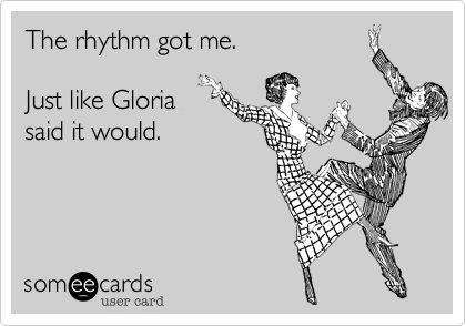 The rhythm got me. 

Just like Gloria
said it would. 