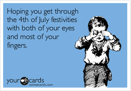 Hoping you get through 
the 4th of July festivities 
with both of your eyes 
and most of your 
fingers.