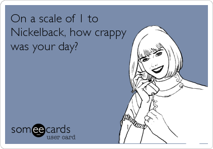 On a scale of 1 to
Nickelback, how crappy
was your day?