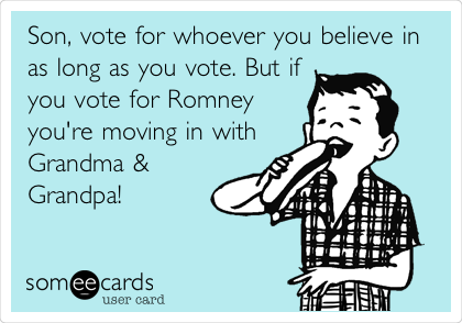 Son, vote for whoever you believe in
as long as you vote. But if
you vote for Romney
you're moving in with
Grandma &
Grandpa! 