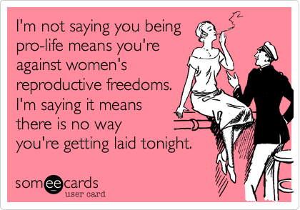 I'm not saying you being 
pro-life means you're 
against women's 
reproductive freedoms.
I'm saying it means
there is no way
you're getting laid tonight.