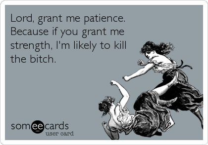 Lord, grant me patience.
Because if you grant me
strength, I'm likely to kill
the bitch.