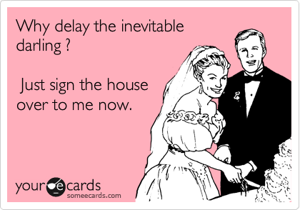 Why delay the inevitable
darling ?  

 Just sign the house
over to me now.