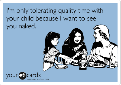 I'm only tolerating quality time with your child because I want to see you naked.