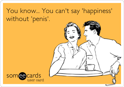 You know... You can't say 'happiness'
without 'penis'.
