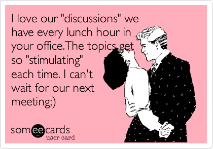 I love our "discussions" we
have every lunch hour in
your office.The topics get
more "stimulating"
each time. I can't
wait for our next
meeting;%29