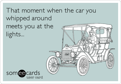 That moment when the car you
whipped around
meets you at the
lights...