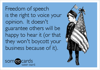 Freedom of speech 
is the right to voice your  
opinion.  It doesn't
guarantee others will be 
happy to hear it %28or that 
they won't boycott your
business because of it.%29