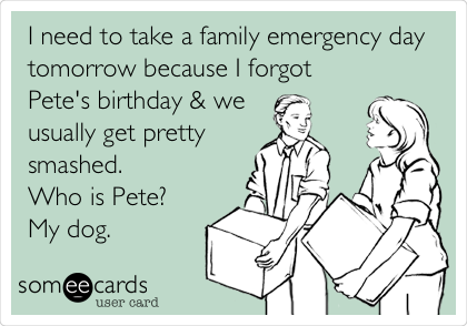 I need to take a family emergency day
tomorrow because I forgot 
Pete's birthday & we 
usually get pretty
smashed.
Who is Pete?
My dog.