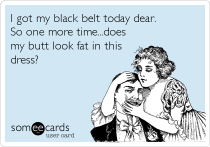I got my black belt today dear. 
So one more time...does
my butt look fat in this
dress?