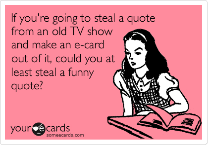 If you're going to steal a quote
from an old TV show
and make an e-card
out of it, could you at
least steal a funny
quote? 