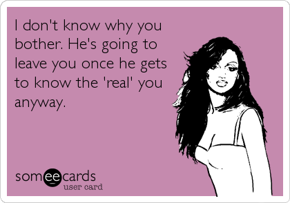 I don't know why you
bother. He's going to
leave you once he gets
to know the 'real' you
anyway.