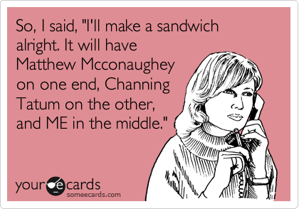 So, I said, "I'll make a sandwich alright. It will have 
Matthew Mcconaughey 
on one end, Channing
Tatum on the other, 
and ME in the middle." 