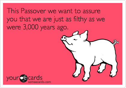 This Passover we want to assure you that we are just as filthy as we were 3,000 years ago.