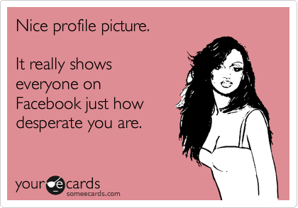 Nice profile picture.

It really shows
everyone on
Facebook just how
deseperate you are. 