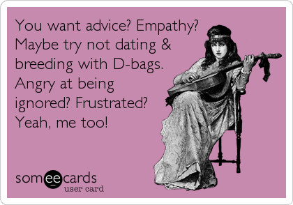 You want advice? Empathy? 
Maybe try not dating &
breeding with D-bags.
Angry at being
ignored? Frustrated?
Yeah, me too!