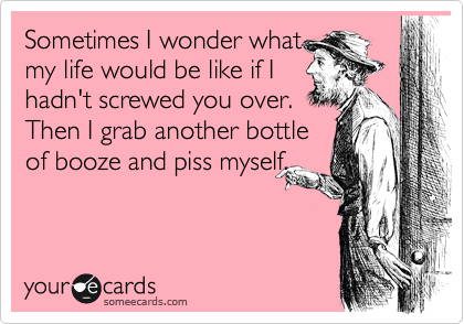 Sometimes I wonder what
my life would be like if I
hadn't screwed you over. 
Then I grab another bottle
of booze and piss myself.