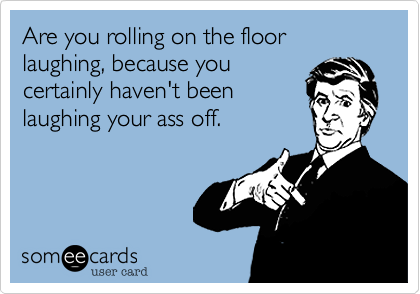 Are you rolling on the floor laughing, because you
certainly haven't been
laughing your ass off. 