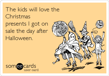 The kids will love the
Christmas
presents I got on
sale the day after
Halloween.