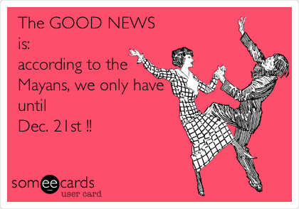 The GOOD NEWS
is:
according to the
Mayans, we only have
until 
Dec. 21st !!