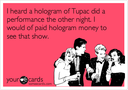 I heard a hologram of Tupac did a performance the other night. I would of paid hologram money to see that show.